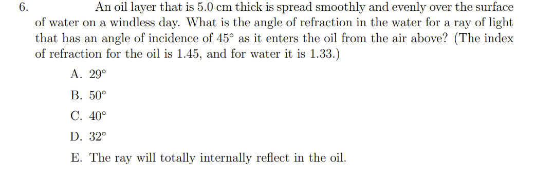 6.
An oil layer that is 5.0 cm thick is spread smoothly and evenly over the surface
of water on a windless day. What is the angle of refraction in the water for a ray of light
that has an angle of incidence of 45° as it enters the oil from the air above? (The index
of refraction for the oil is 1.45, and for water it is 1.33.)
A. 29ο
В. 50°
C. 40°
D. 32°
E. The ray will totally internally reflect in the oil.
