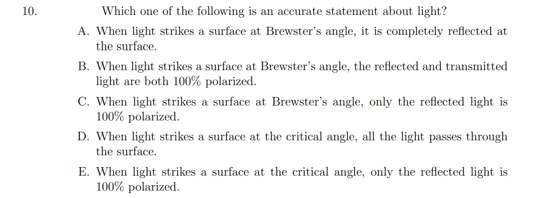 10.
Which one of the following is an accurate statement about light?
A. When light strikes a surface at Brewster's angle, it is completely reflected at
the surface.
B. When light strikes a surface at Brewster's angle, the reflected and transmitted
light are both 100% polarized.
C. When light strikes a surface at Brewster's angle, only the reflected light is
100% polarized.
D. When light strikes a surface at the critical angle, all the light passes through
the surface.
E. When light strikes a surface at the critical angle, only the reflected light is
100% polarized.
