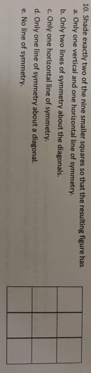 10. Shade exactly two of the nine smaller squares so that the resulting figure has
a. Only one vertical and one horizontal line of symmetry.
b. Only two lines of symmetry about the diagonals.
c. Only one horizontal line of symmetry.
d. Only one line of symmetry about a diagonal.
e. No line of symmetry.
