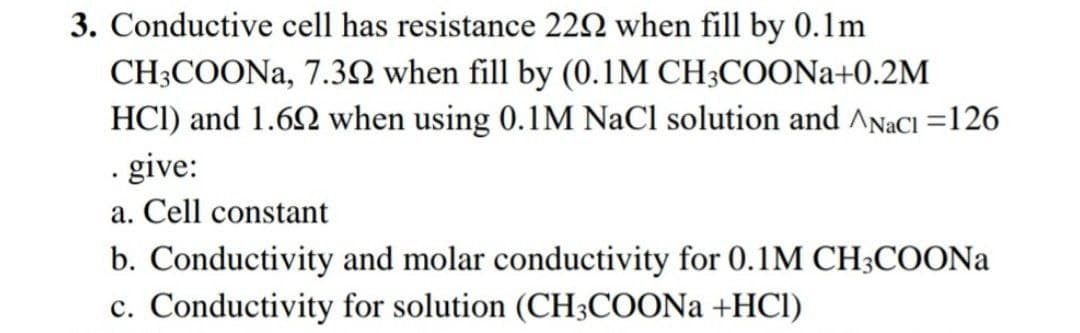 3. Conductive cell has resistance 222 when fill by 0.1m
CH3COONA, 7.32 when fill by (0.1M CH;COONA+0.2M
HCI) and 1.62 when using 0.1M NaCl solution and ANACI =126
· give:
a. Cell constant
b. Conductivity and molar conductivity for 0.1M CH;COONA
c. Conductivity for solution (CH3COONA +HCl)
