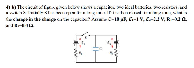 4) b) The circuit of figure given below shows a capacitor, two ideal batteries, two resistors, and
a switch S. Initially S has been open for a long time. If it is then closed for a long time, what is
the change in the charge on the capacitor? Assume C=10 µF, E1=1 V, Ez=2.2 V, Rı=0.2 Q,
and R2=0.4 Q.
