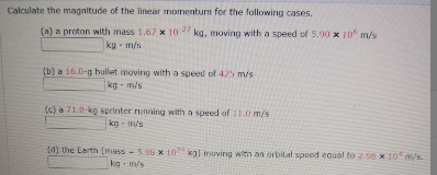 Calculate the magnitude of the linear momentum for the following cases.
(a) a proton with mass 1.67 x 10 kg, moving with a speed of 5.90 x 10 m/s
kg - m/s
(b) a 16.0-g bullet moving with a speed of 425 m/s
kg - m/s
(c) a 71.0-kg sprinter running with a speed of 11.0 m/s
kg - m/s
(4) the Earth (mass
5.98 X 10 kg) muving witn an orbilal speed equal to 2.98 x 10 m/s.
kg m/s
124
