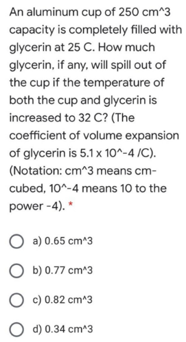 An aluminum cup of 250 cm^3
capacity is completely filled with
glycerin at 25 C. How much
glycerin, if any, will spill out of
the cup if the temperature of
both the cup and glycerin is
increased to 32 C? (The
coefficient of volume expansion
of glycerin is 5.1 x 10^-4 /C).
(Notation: cm^3 means cm-
cubed, 10^-4 means 10 to the
power -4). *
a) 0.65 cm^3
b) 0.77 cm^3
O c) 0.82 cm^3
d) 0.34 cm^3
