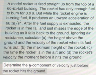 A model rocket is fired straight up from the top of a
60-m-tall building. The rocket has only enough fuel
to burn for 3.0 s. But while the rocket engine is
burning fuel, it produces an upward acceleration of
60 m/s². After the fuel supply is exhausted, the
rocket is in free fall and just misses the edge of the
building as it falls back to the ground. Ignoring air
resistance, calculate (a) the height above the
ground and the velocity of the rocket when its fuel
runs out; (b) the maximum height of the rocket; (c)
the time the rocket is in the air; and (d) the rocket's
velocity the moment before it hits the ground.
S'
Determine the y-component of velocity just before
the rocket hits the ground.
