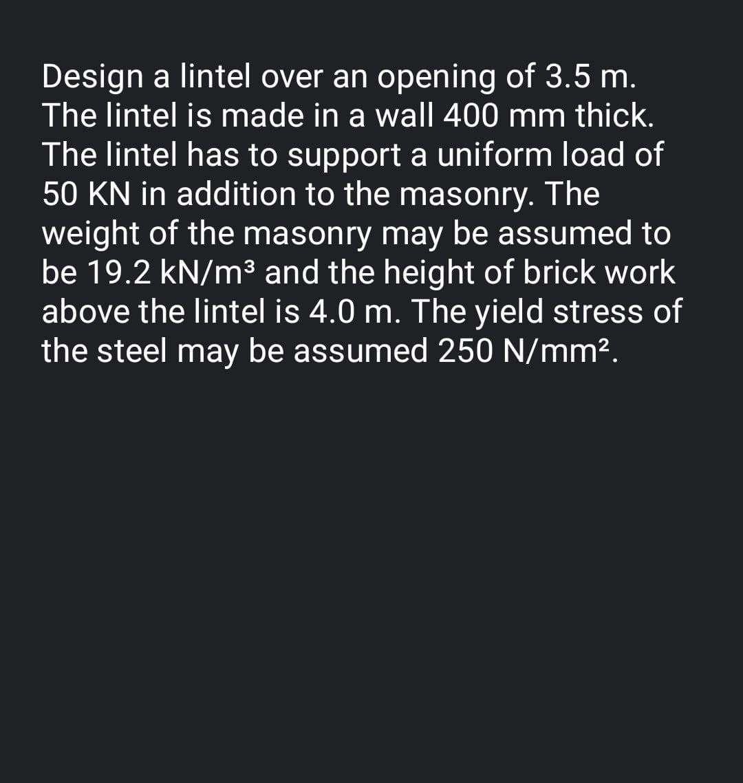 Design a lintel over an opening of 3.5 m.
The lintel is made in a wall 400 mm thick.
The lintel has to support a uniform load of
50 KN in addition to the masonry. The
weight of the masonry may be assumed to
be 19.2 kN/m³ and the height of brick work
above the lintel is 4.0 m. The yield stress of
the steel may be assumed 250 N/mm².
