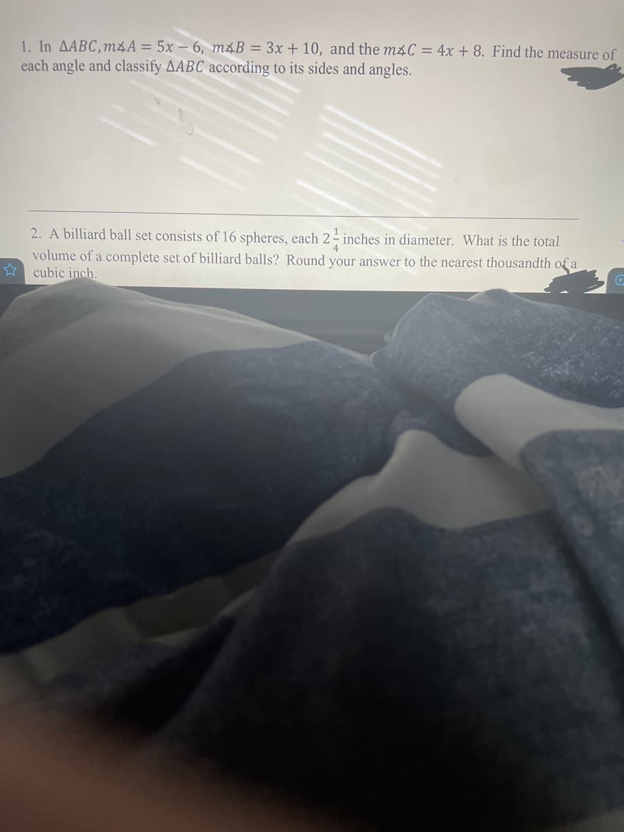 1. In AABC,m4A = 5x – 6, m4B = 3x + 10, and the m4C = 4x + 8. Find the measure of
each angle and classify AABC according to its sides and angles.
2. A billiard ball set consists of 16 spheres, each 2- inches in diameter. What is the total
volume of a complete set of billiard balls? Round your answer to the nearest thousandth of a
cubic inch.

