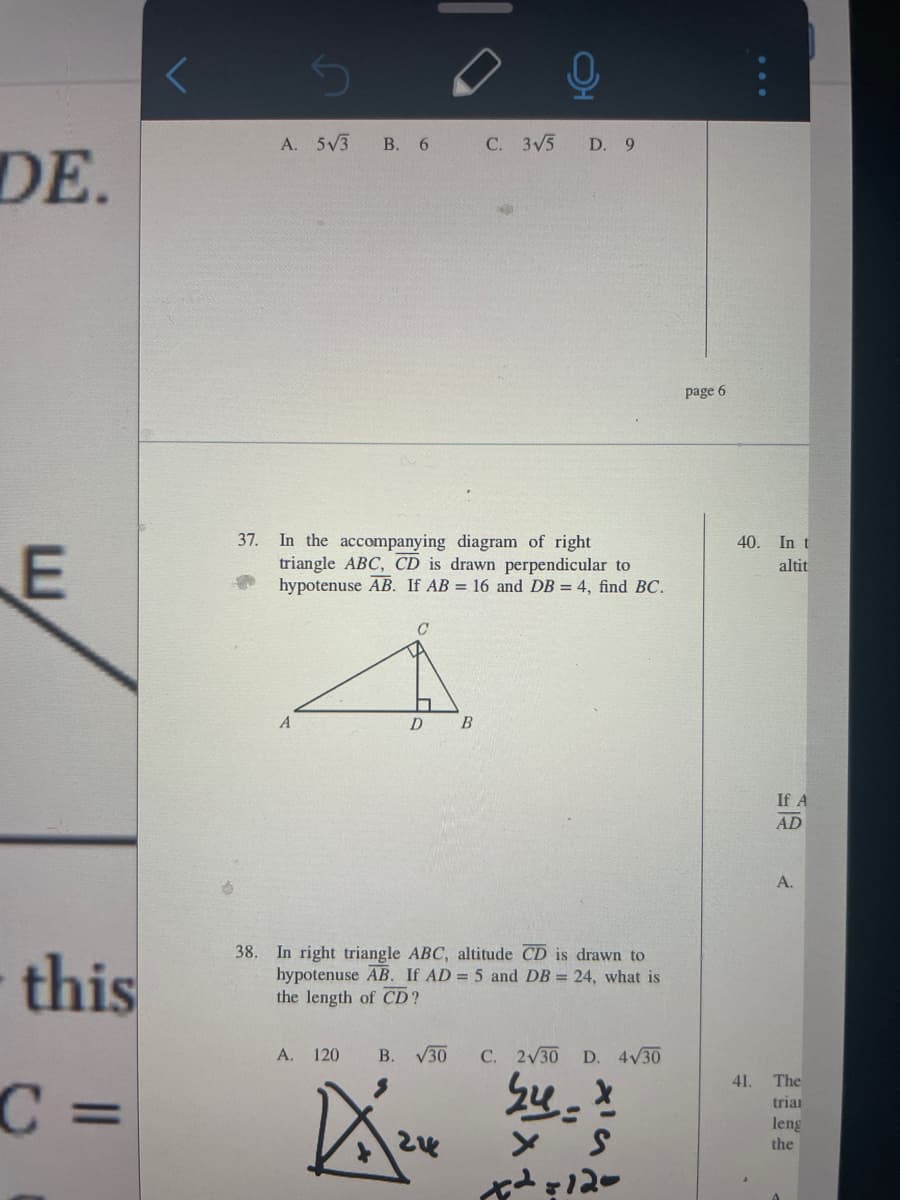 A. 5V3
В. 6
C. 3V5
D. 9
DE.
page 6
37. In the accompanying diagram of right
triangle ABC, CD is drawn perpendicular to
hypotenuse AB. If AB = 16 and DB = 4, find BC.
40. In t
altit
D
If A
AD
A.
this
38. In right triangle ABC, altitude CD is drawn to
hypotenuse AB. If AD = 5 and DB = 24, what is
the length of CD?
A. 120
B. V30
C. 2V30
D. 4V30
C =
41.
The
triai
%3D
leng
the
12-
