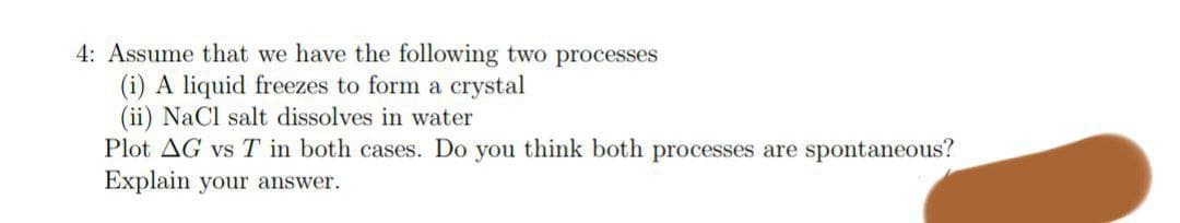 4: Assume that we have the following two processes
(i) A liquid freezes to form a crystal
(ii) NaCl salt dissolves in water
Plot AG vs T in both cases. Do you think both processes are spontaneous?
Explain your answer.
