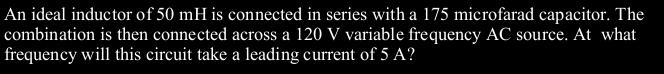 An ideal inductor of 50 mH is connected in series with a 175 microfarad capacitor. The
combination is then connected across a 120 V variable frequency AC source. At what
frequency will this circuit take a leading current of 5 A?
