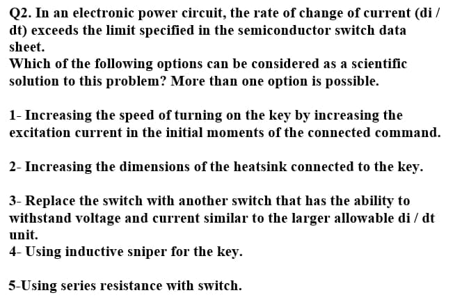 Q2. In an electronic power circuit, the rate of change of current (di /
dt) exceeds the limit specified in the semiconductor switch data
sheet.
Which of the following options can be considered as a scientific
solution to this problem? More than one option is possible.
1- Increasing the speed of turning on the key by increasing the
excitation current in the initial moments of the connected command.
2- Increasing the dimensions of the heatsink connected to the key.
3- Replace the switch with another switch that has the ability to
withstand voltage and current similar to the larger allowable di / dt
unit.
4- Using inductive sniper for the key.
5-Using series resistance with switch.
