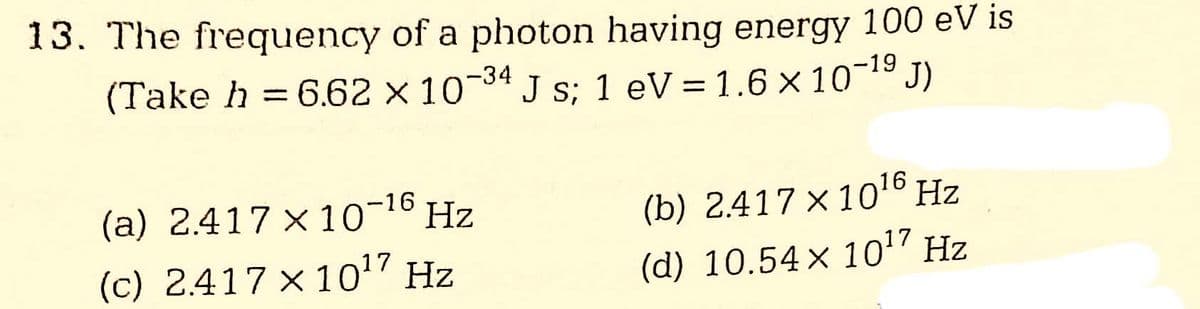 13. The frequency of a photon having energy 100 eV is
(Take h = 6.62 × 10-34 J s; 1 eV = 1.6 × 10-¹⁹ J)
(a) 2.417×10−¹6 Hz
(c) 2.417 x 10¹7 Hz
(b) 2.417 x 10¹6 Hz
(d) 10.54 × 10¹7 Hz