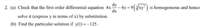 2. (a) Check that the first order differential equation 4x-
dx
dy
- 4y =9(/xy² ) is homogeneous and hence
solve it (express y in terms of x) by substitution.
(b) Find the particular solution if y(1) = -125.
