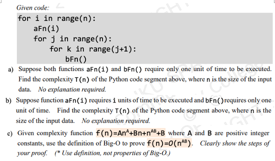 Given code:
for i in range(n):
aFn(i)
for j in range(n):
for k in range(j+1):
bFn()
a) Suppose both functions aFn(i) and bFn() require only one unit of time to be executed.
Find the complexity T(n) of the Python code segment above, where n is the size of the input
data. No explanation required.
b) Suppose function aFn(i) requires i units of time to be executed and bFn()requires only one
unit of time. Find the complexity T(n) of the Python code segment above, where n is the
size of the input data. No explanation required.
c) Given complexity function f(n)=An^+Bn+n^B+B where A and B are positive integer
constants, use the definition of Big-O to prove f(n)=0(n^B). Clearly show the steps of
your proof. (* Use definition, not properties of Big-O.)
