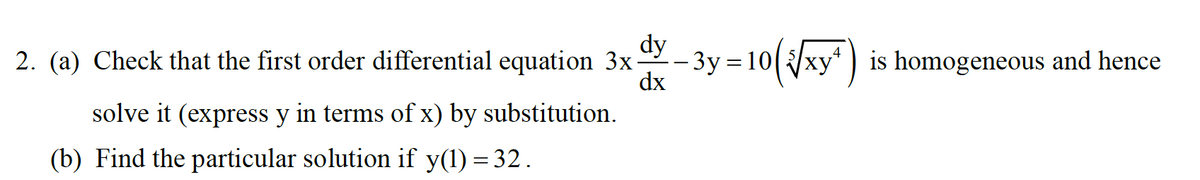 dy
2. (a) Check that the first order differential equation 3x
- 3y = 10(xy) is homogeneous and hence
dx
solve it (express y in terms of x) by substitution.
(b) Find the particular solution if y(1) = 32.
