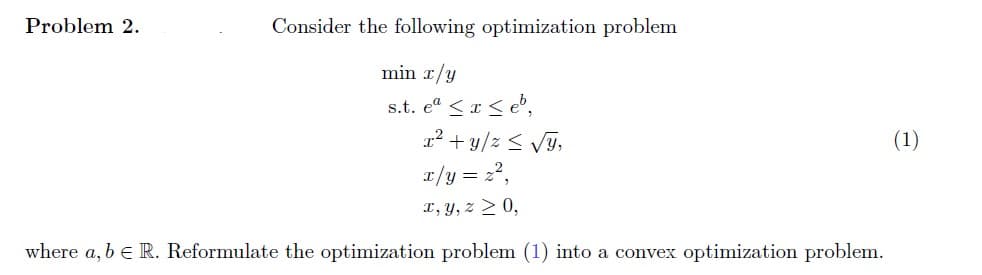 Problem 2.
Consider the following optimization problem
min x/y
s.t. eª ≤ x ≤eb,
x² + y/z ≤ √y,
x/y = z²,
x, y, z ≥ 0,
where a, b = R. Reformulate the optimization problem (1) into a convex optimization problem.
(1)