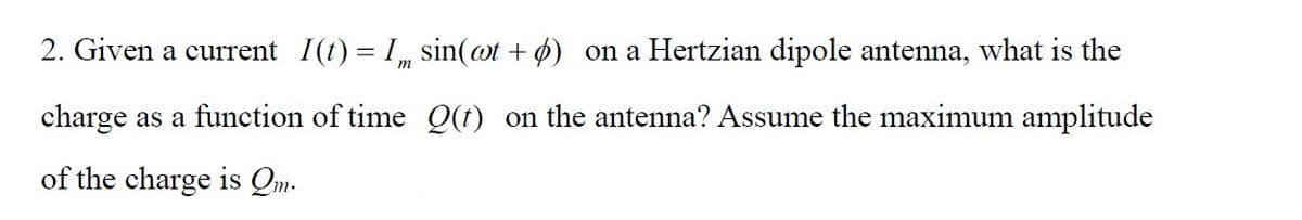 m
2. Given a current I(t) = I
charge as a function of time
of the charge is Qm.
sin(at + ) on a Hertzian dipole antenna, what is the
Q(t) on the antenna? Assume the maximum amplitude