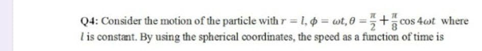 Q4: Consider the motion of the particle with r = 1, ¢ = wt,0=+cos 4wt where
I is constant. By using the spherical coordinates, the speed as a function of time is