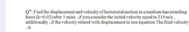 Q7: Find the displacement and velocity of horizontal motion in a medium has retarding
force (k=0.02) after 3 mins ,if you consider the initial velocity equal to 210 m/s,
additionally, if the velocity related with displacement in one equation The final velocity
.is
