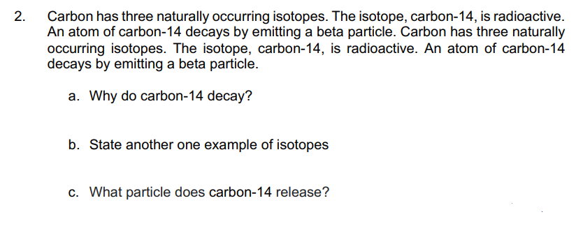2.
Carbon has three naturally occurring isotopes. The isotope, carbon-14, is radioactive.
An atom of carbon-14 decays by emitting a beta particle. Carbon has three naturally
occurring isotopes. The isotope, carbon-14, is radioactive. An atom of carbon-14
decays by emitting a beta particle.
a. Why do carbon-14 decay?
b. State another one example of isotopes
c. What particle does carbon-14 release?
