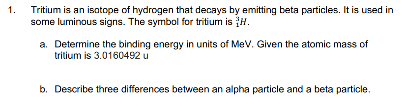 Tritium is an isotope of hydrogen that decays by emitting beta particles. It is used in
some luminous signs. The symbol for tritium is H.
1.
a. Determine the binding energy in units of MeV. Given the atomic mass of
tritium is 3.0160492 u
b. Describe three differences between an alpha particle and a beta particle.
