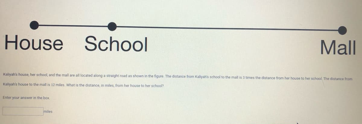 House School
Mall
Kaliyah's house, her school, and the mall are all located along a straight road as shown in the figure. The distance from Kaliyah's school to the mall is 3 times the distance from her house to her school. The distance from
Kaliyah's house to the mall is 12 miles. What is the distance, in miles, from her house to her school?
Enter your answer in the box.
miles
