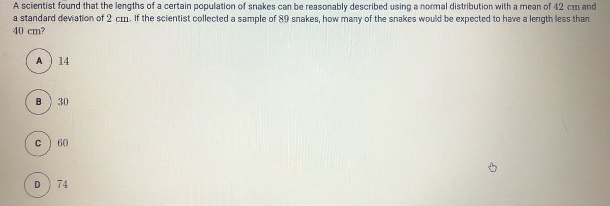 A scientist found that the lengths of a certain population of snakes can be reasonably described using a normal distribution with a mean of 42 cm and
a standard deviation of 2 cm. If the scientist collected a sample of 89 snakes, how many of the snakes would be expected to have a length less than
40 cm?
A
14
30
C
60
D
74
