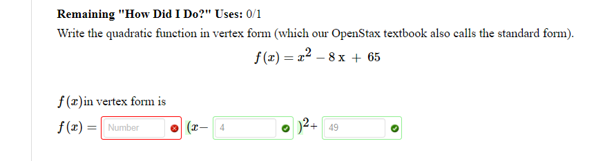 Remaining "How Did I Do?" Uses: 0/1
Write the quadratie function in vertex form (which our OpenStax textbook also calls the standard form).
f (x) = x2 – 8 x + 65
f (x)in vertex form is
f (x) = Number
(x-
4
49

