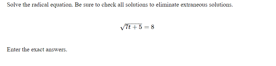 Solve the radical equation. Be sure to check all solutions to eliminate extraneous solutions.
V7t + 5 = 8
Enter the exact answers.
