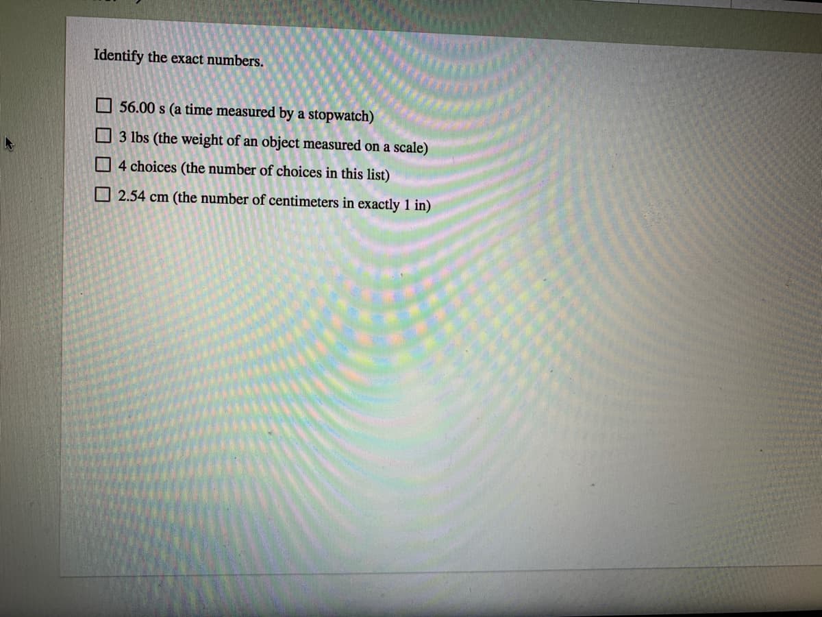 Identify the exact numbers.
O 56.00 s (a time measured by a stopwatch)
O 3 lbs (the weight of an object measured on a scale)
O4 choices (the number of choices in this list)
O 2.54 cm (the number of centimeters in exactly 1 in)
