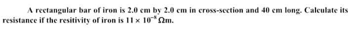 A rectangular bar of iron is 2.0 cm by 2.0 cm in cross-section and 40 cm long. Calculate its
resistance if the resitivity of iron is 11 x 10*Qm.
