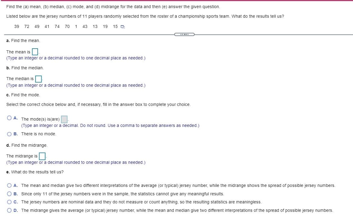 Find the (a) mean, (b) median, (c) mode, and (d) midrange for the data and then (e) answer the given question.
Listed below are the jersey numbers of 11 players randomly selected from the roster of a championship sports team. What do the results tell us?
39 72
49 41
74
70
1
43
13
19
15 D
a. Find the mean.
The mean is
(Type an integer or a decimal rounded to one decimal place as needed.)
b. Find the median.
The median is
(Type an integer or a decimal rounded to one decimal place as needed.)
c. Find the mode.
Select the correct choice below and, if necessary, fill in the answer box to complete your choice.
O A. The mode(s) is(are)
(Type an integer or a decimal. Do not round. Use a comma to separate answers as needed.)
O B. There is no mode.
d. Find the midrange.
The midrange is
(Type an integer or a decimal rounded to one decimal place as needed.)
e. What do the results tell us?
O A. The mean and median give two different interpretations of the average (or typical) jersey number, while the midrange shows the spread of possible jersey numbers.
O B. Since only 11 of the jersey numbers were in the sample, the statistics cannot give any meaningful results.
O C. The jersey numbers are nominal data and they do not measure or count anything, so the resulting statistics are meaningless.
O D. The midrange gives the average (or typical) jersey number, while the mean and median give two different interpretations of the spread of possible jersey numbers.
