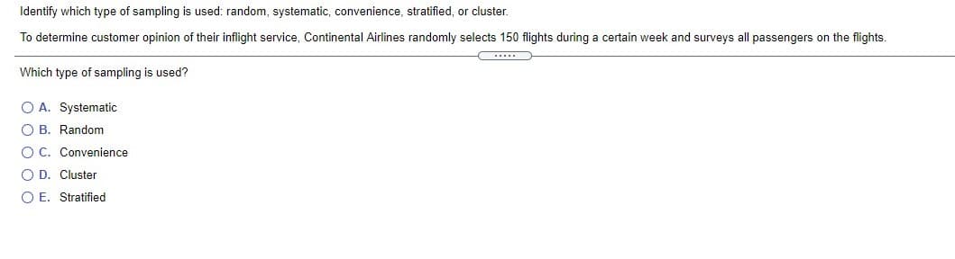 Identify which type of sampling is used: random, systematic, convenience, stratified, or cluster.
To determine customer opinion of their inflight service, Continental Airlines randomly selects 150 flights during a certain week and surveys all passengers on the flights.
...
Which type of sampling is used?
O A. Systematic
O B. Random
O C. Convenience
O D. Cluster
O E. Stratified
