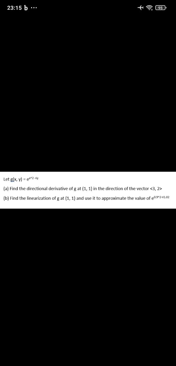 23:15 b
Let g(x, y) = e*^2 -vy
(a) Find the directional derivative of g at (1, 1) in the direction of the vector <3, 2>
(b) Find the linearization of g at (1, 1) and use it to approximate the value of e0.9^2-V1.02
