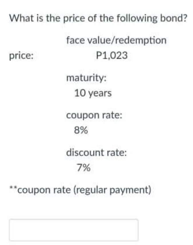 What is the price of the following bond?
face value/redemption
price:
P1,023
maturity:
10 years
coupon rate:
8%
discount rate:
7%
**coupon rate (regular payment)
