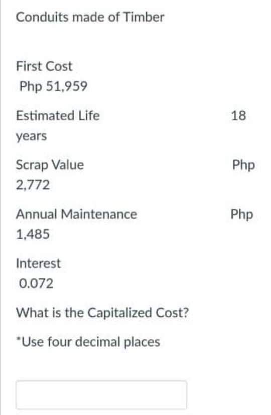 Conduits made of Timber
First Cost
Php 51,959
Estimated Life
18
years
Scrap Value
Php
2,772
Annual Maintenance
Php
1,485
Interest
0.072
What is the Capitalized Cost?
*Use four decimal places
