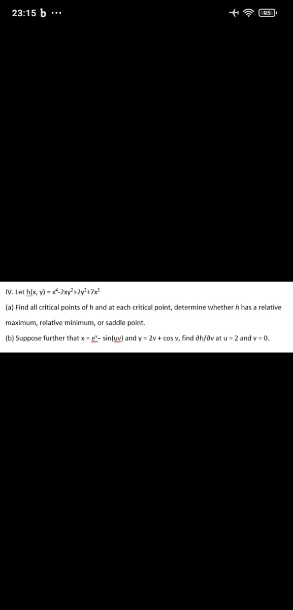 23:15 b
IV. Let h(x, y) = x*-2xy²+2y²+7x²
(a) Find all critical points of h and at each critical point, determine whether h has a relative
maximum, relative minimum, or saddle point.
(b) Suppose further that x = e- sin(uv) and y = 2v + cos v, find dh/dv at u = 2 and v = 0.
