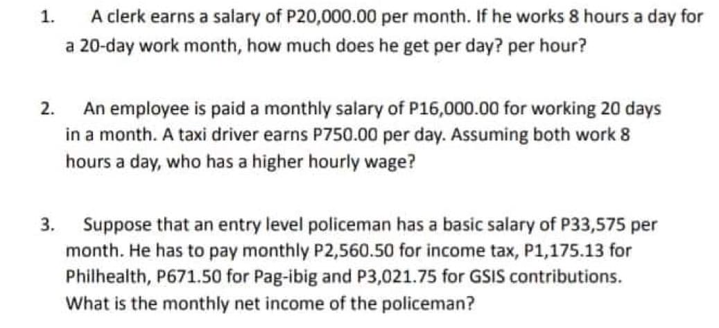 1.
A clerk earns a salary of P20,000.00 per month. If he works 8 hours a day for
a 20-day work month, how much does he get per day? per hour?
2.
An employee is paid a monthly salary of P16,000.00 for working 20 days
in a month. A taxi driver earns P750.00 per day. Assuming both work 8
hours a day, who has a higher hourly wage?
3.
Suppose that an entry level policeman has a basic salary of P33,575 per
month. He has to pay monthly P2,560.50 for income tax, P1,175.13 for
Philhealth, P671.50 for Pag-ibig and P3,021.75 for GSIS contributions.
What is the monthly net income of the policeman?