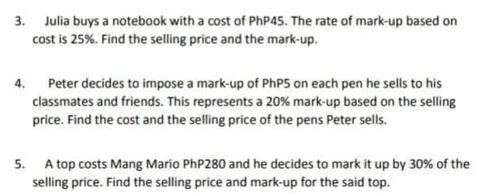 3. Julia buys a notebook with a cost of PhP45. The rate of mark-up based on
cost is 25%. Find the selling price and the mark-up.
Peter decides to impose a mark-up of PhP5 on each pen he sells to his
classmates and friends. This represents a 20% mark-up based on the selling
price. Find the cost and the selling price of the pens Peter sells.
5. A top costs Mang Mario PhP280 and he decides to mark it up by 30% of the
selling price. Find the selling price and mark-up for the said top.