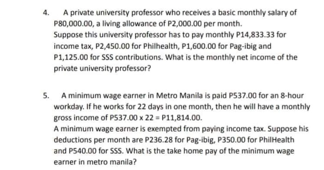 4.
A private university professor who receives a basic monthly salary of
P80,000.00, a living allowance of P2,000.00 per month.
Suppose this university professor has to pay monthly P14,833.33 for
income tax, P2,450.00 for Philhealth, P1,600.00 for Pag-ibig and
P1,125.00 for SSS contributions. What is the monthly net income of the
private university professor?
5.
A minimum wage earner in Metro Manila is paid P537.00 for an 8-hour
workday. If he works for 22 days in one month, then he will have a monthly
gross income of P537.00 x 22= P11,814.00.
A minimum wage earner is exempted from paying income tax. Suppose his
deductions per month are P236.28 for Pag-ibig, P350.00 for PhilHealth
and P540.00 for SSS. What is the take home pay of the minimum wage
earner in metro manila?