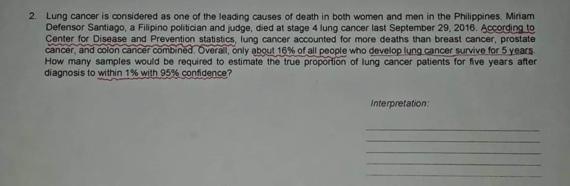 2. Lung cancer is considered as one of the leading causes of death in both women and men in the Philippines. Miriam
Defensor Santiago, a Filipino politician and judge, died at stage 4 lung cancer last September 29, 2016. According to
Center for Disease and Prevention statistics, lung cancer accounted for more deaths than breast cancer, prostate
cancer, and colon cancer combined. Overall, only about 16% of all people who develop lung cancer survive for 5 years.
How many samples would be required to estimate the true proportion of lung cancer patients for five years after
diagnosis to within 1% with 95% confidence?
Interpretation: