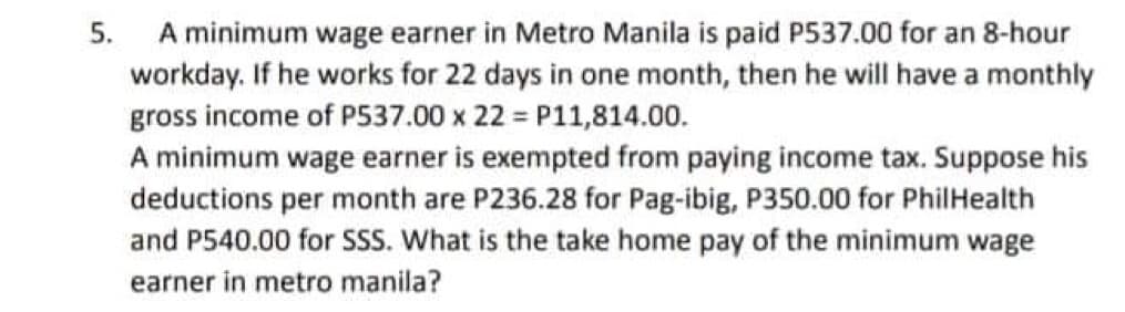 5.
A minimum wage earner in Metro Manila is paid P537.00 for an 8-hour
workday. If he works for 22 days in one month, then he will have a monthly
gross income of P537.00 x 22 = P11,814.00.
A minimum wage earner is exempted from paying income tax. Suppose his
deductions per month are P236.28 for Pag-ibig, P350.00 for PhilHealth
and P540.00 for SSS. What is the take home pay of the minimum wage
earner in metro manila?