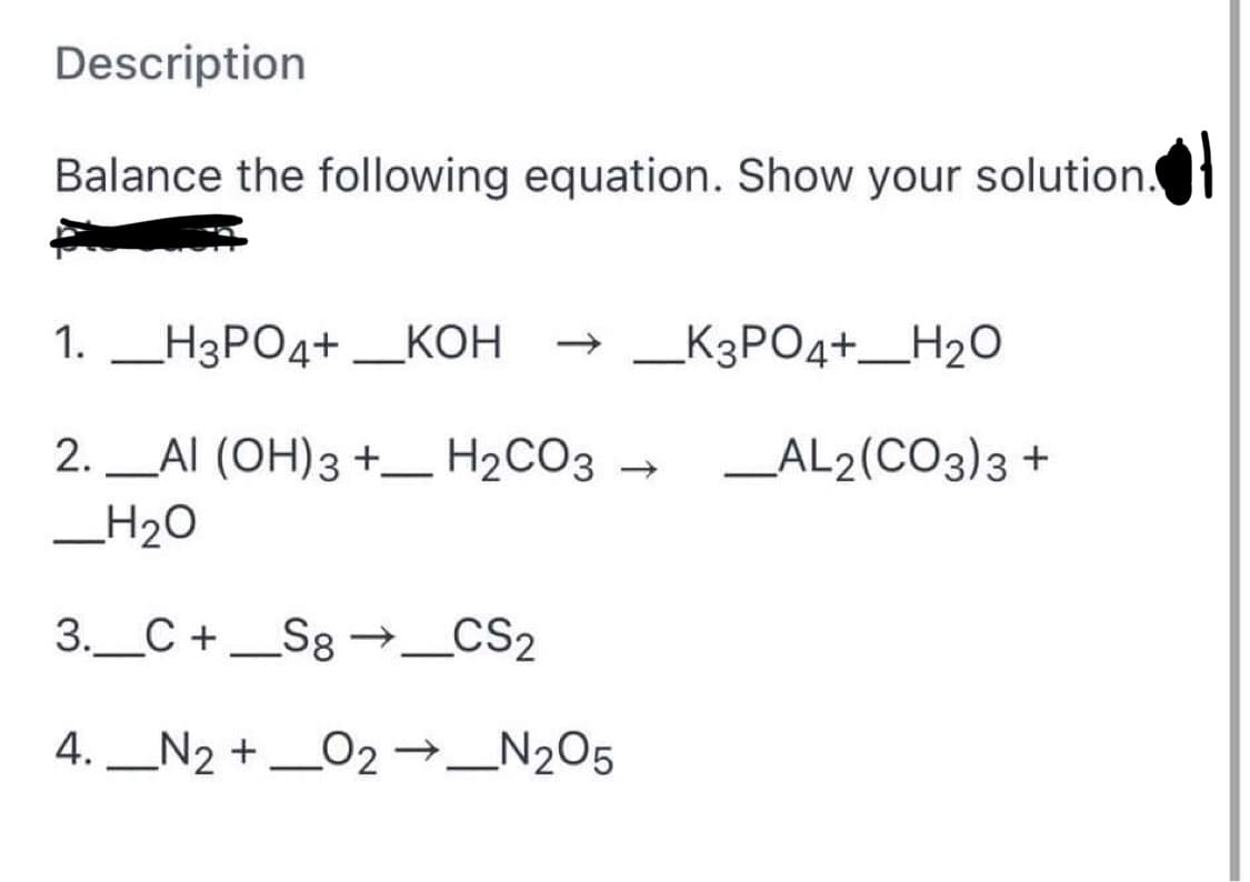 Description
Balance the following equation. Show your solution.
1. H3PO4+ ___KOH
_K3PO4+H₂O
-
2._AI (OH)3 + H₂CO3 → _AL2(CO3)3 +
_H₂O
3. C + Sg →_CS2
4. N2 + O2 →_N₂O5