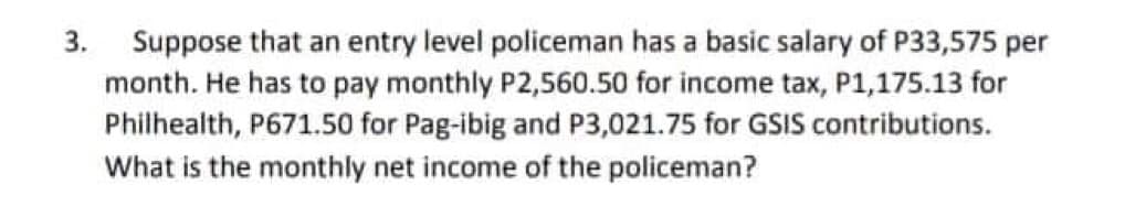 3. Suppose that an entry level policeman has a basic salary of P33,575 per
month. He has to pay monthly P2,560.50 for income tax, P1,175.13 for
Philhealth, P671.50 for Pag-ibig and P3,021.75 for GSIS contributions.
What is the monthly net income of the policeman?