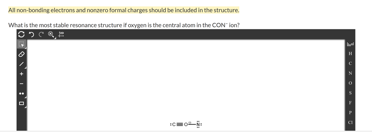 All non-bonding electrons and nonzero formal charges should be included in the structure.
What is the most stable resonance structure if oxygen is the central atom in the CON- ion?
2D
H.
C
N
S
F
P
Cl
:c=0N:
