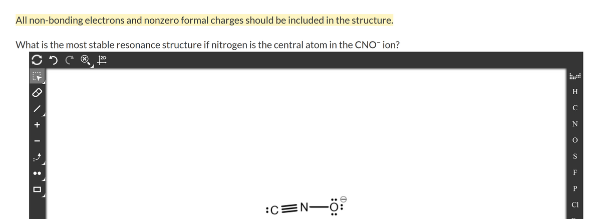 All non-bonding electrons and nonzero formal charges should be included in the structure.
What is the most stable resonance structure if nitrogen is the central atom in the CNO¯ ion?
H
C
+
N
S
F
Cl
:CEN-Ö:
L-..
