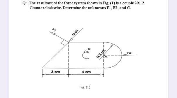 Q: The resultant of the force system shown in Fig. (1) is a couple 291.2
Counterclockwise. Determine the unknowns F1, F2, and C.
3 cm
4 cm
Fig. (1)
NAZL
