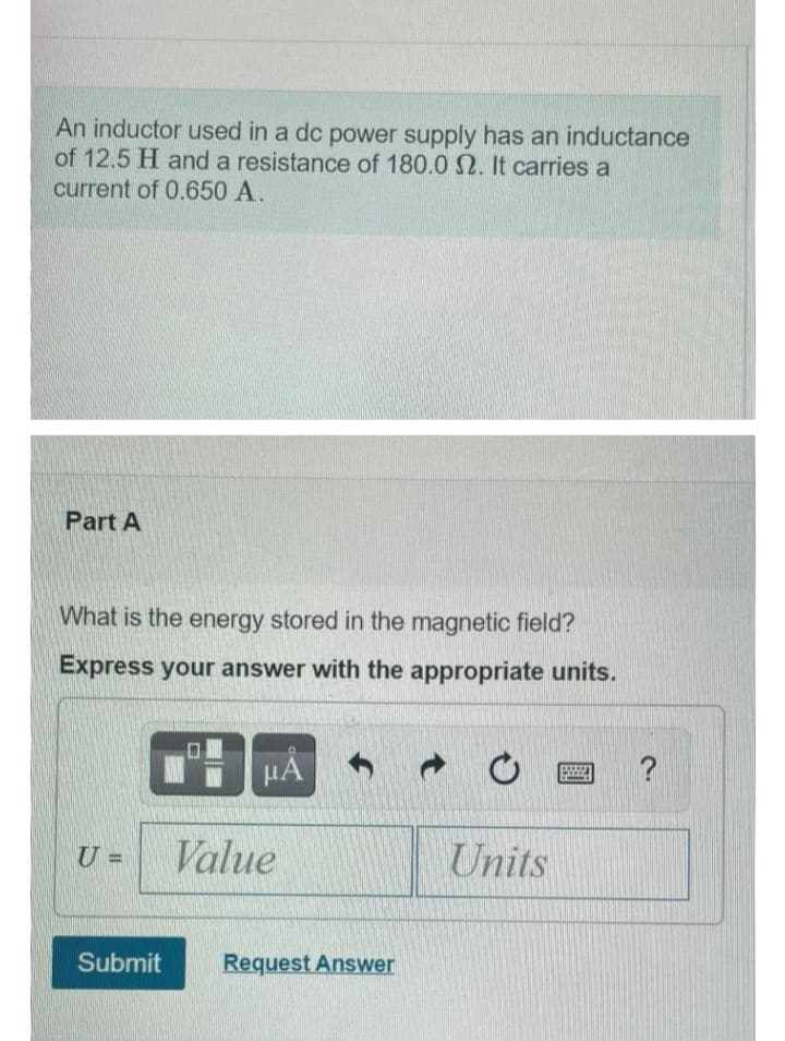 An inductor used in a dc power supply has an inductance
of 12.5 H and a resistance of 180.0 2. It carries a
current of 0.650 A.
Part A
What is the energy stored in the magnetic field?
Express your answer with the appropriate units.
U =
Submit
μÅ
Value
Request Answer
Units
?