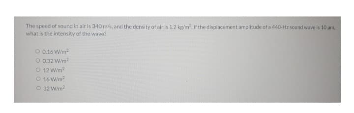 The speed of sound in air is 340 m/s, and the density of air is 1.2 kg/m³. If the displacement amplitude of a 440-Hz sound wave is 10 μm,
what is the intensity of the wave?
O 0.16 W/m²
O 0.32 W/m²
O 12 W/m²
O
16 W/m²
O 32 W/m²