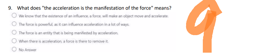 9. What does "the acceleration is the manifestation of the force" means?
We know that the existence of an influence, a force, will make an object move and accelerate.
The force is powerful, as it can influence acceleration in a lot of ways.
The force is an entity that is being manifested by acceleration.
When there is acceleration, a force is there to remove it.
No Answer