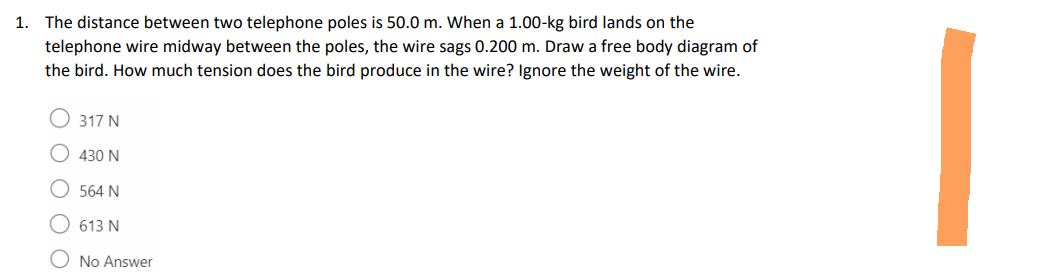 1.
The distance between two telephone poles is 50.0 m. When a 1.00-kg bird lands on the
telephone wire midway between the poles, the wire sags 0.200 m. Draw a free body diagram of
the bird. How much tension does the bird produce in the wire? Ignore the weight of the wire.
317 N
430 N
564 N
613 N
No Answer